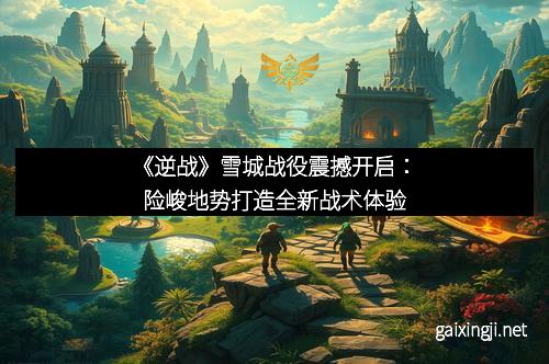 《逆战》雪城战役震撼开启：险峻地势打造全新战术体验